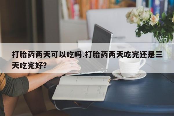 卖正品米索前列醇片微信打胎药两天可以吃吗.打胎药两天吃完还是三天吃完好？