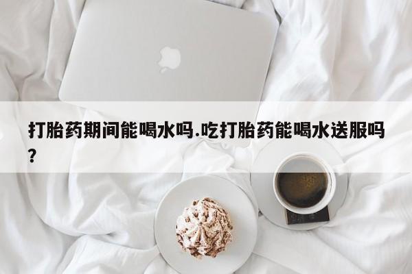 卖正品米索前列醇片微信打胎药期间能喝水吗.吃打胎药能喝水送服吗？
