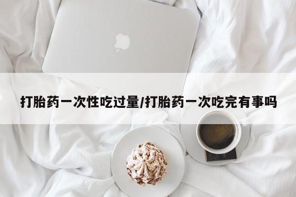 卖正品米索前列醇片微信打胎药一次性吃过量/打胎药一次吃完有事吗