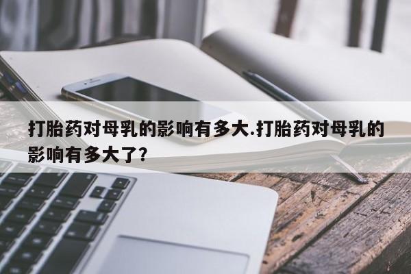 卖正品米索前列醇片微信打胎药对母乳的影响有多大.打胎药对母乳的影响有多大了？