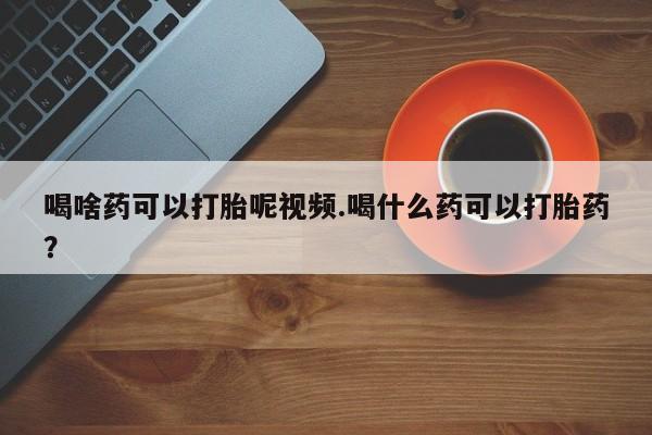 卖正品米索前列醇片微信喝啥药可以打胎呢视频.喝什么药可以打胎药？