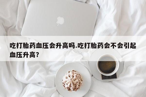 卖正品米索前列醇片微信吃打胎药血压会升高吗.吃打胎药会不会引起血压升高？