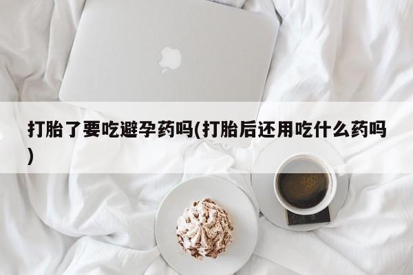 卖正品米索前列醇片微信打胎了要吃避孕药吗(打胎后还用吃什么药吗)