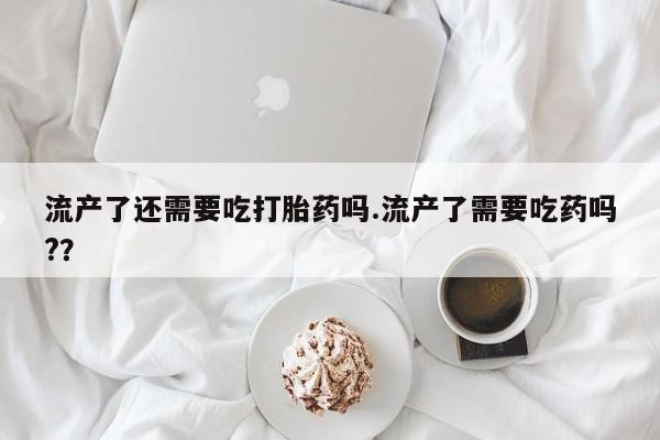 卖正品米索前列醇片微信流产了还需要吃打胎药吗.流产了需要吃药吗?？