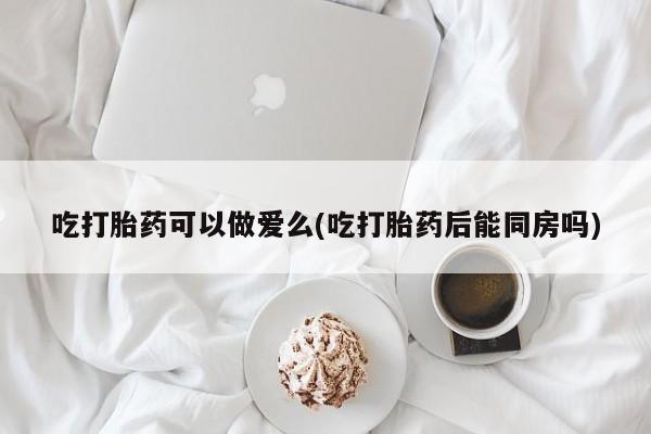 卖正品米索前列醇片微信吃打胎药可以做爱么(吃打胎药后能同房吗)
