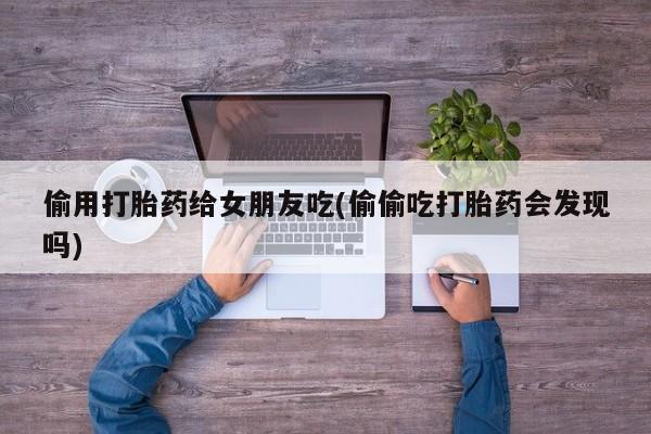 卖正品米索前列醇片微信偷用打胎药给女朋友吃(偷偷吃打胎药会发现吗)