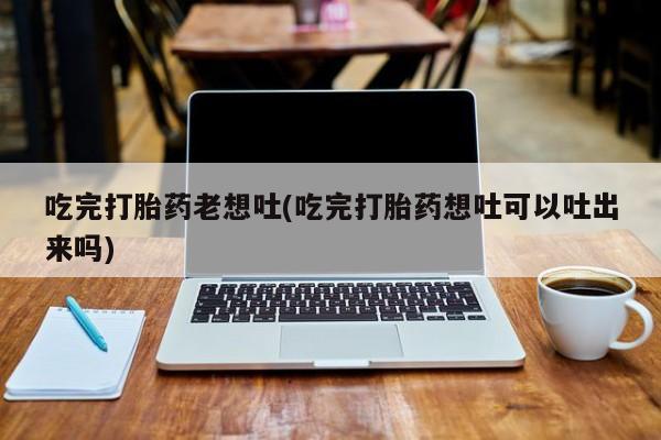 卖正品米索前列醇片微信吃完打胎药老想吐(吃完打胎药想吐可以吐出来吗)