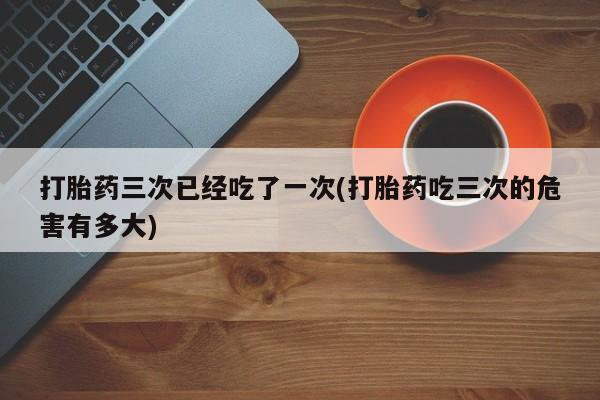 卖正品米索前列醇片微信打胎药三次已经吃了一次(打胎药吃三次的危害有多大)