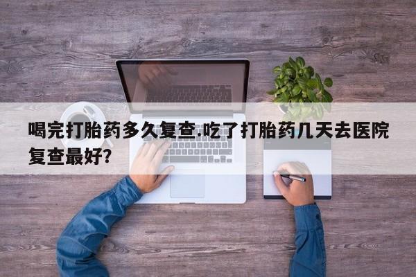 卖正品米索前列醇片微信喝完打胎药多久复查.吃了打胎药几天去医院复查最好？