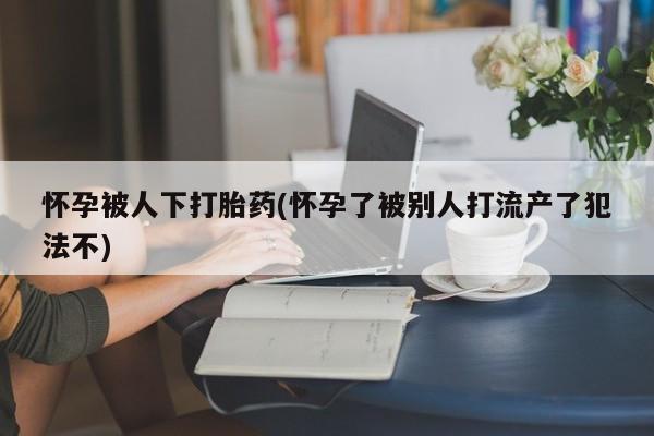 卖正品米索前列醇片微信怀孕被人下打胎药(怀孕了被别人打流产了犯法不)