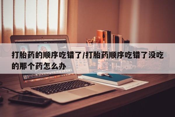 卖正品米索前列醇片微信打胎药的顺序吃错了/打胎药顺序吃错了没吃的那个药怎么办