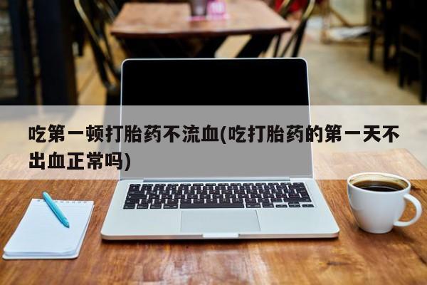 卖正品米索前列醇片微信吃第一顿打胎药不流血(吃打胎药的第一天不出血正常吗)