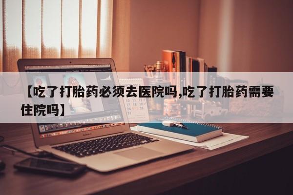卖正品米索前列醇片微信【吃了打胎药必须去医院吗,吃了打胎药需要住院吗】