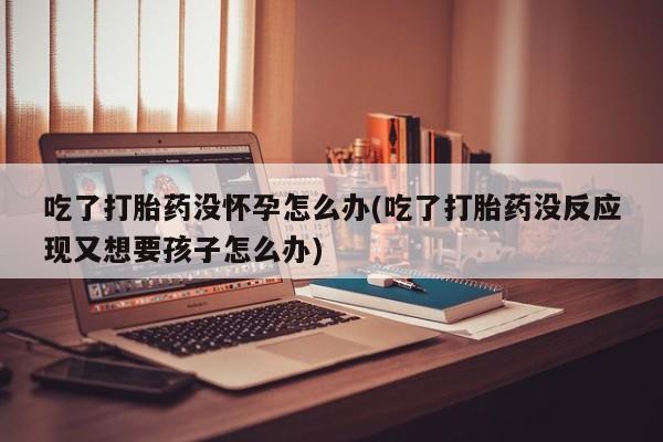 卖正品米索前列醇片微信吃了打胎药没怀孕怎么办(吃了打胎药没反应现又想要孩子怎么办)