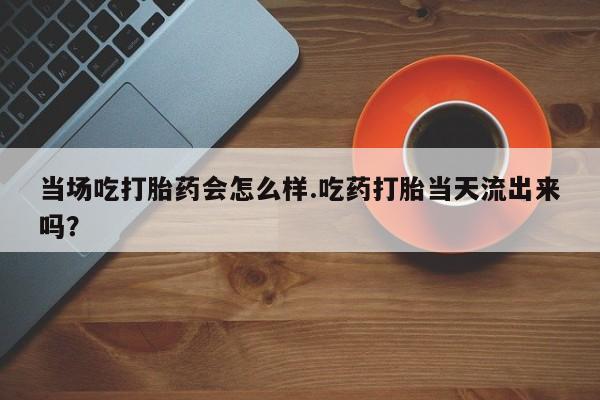 卖正品米索前列醇片微信当场吃打胎药会怎么样.吃药打胎当天流出来吗？