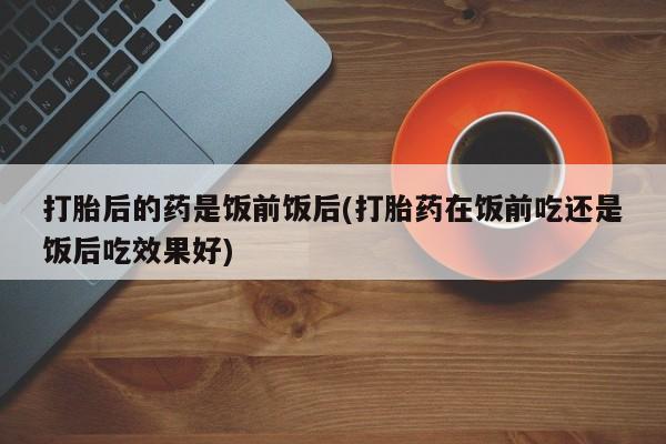 卖正品米索前列醇片微信打胎后的药是饭前饭后(打胎药在饭前吃还是饭后吃效果好)