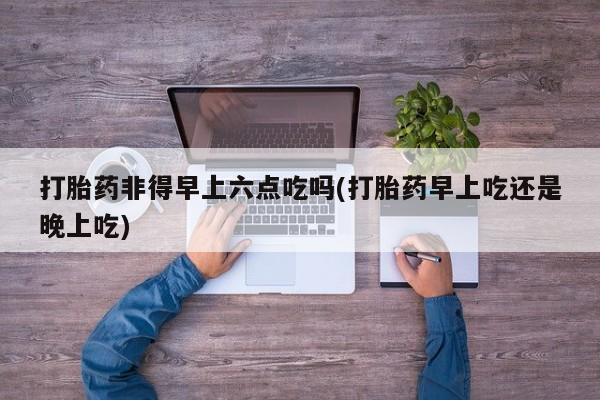 卖正品米索前列醇片微信打胎药非得早上六点吃吗(打胎药早上吃还是晚上吃)