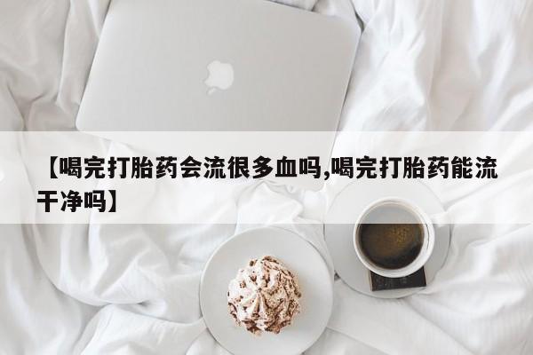 卖正品米索前列醇片微信【喝完打胎药会流很多血吗,喝完打胎药能流干净吗】