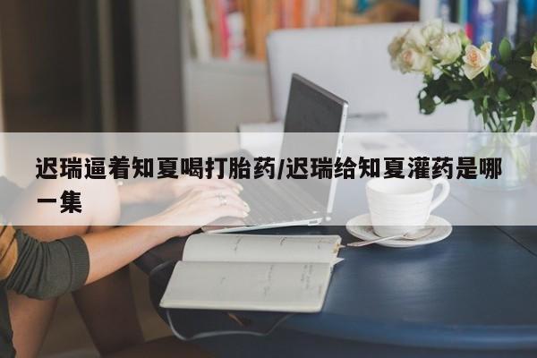 卖正品米索前列醇片微信迟瑞逼着知夏喝打胎药/迟瑞给知夏灌药是哪一集