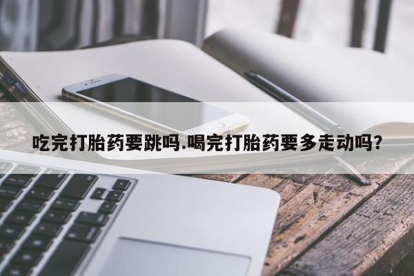 卖正品米索前列醇片微信吃完打胎药要跳吗.喝完打胎药要多走动吗？