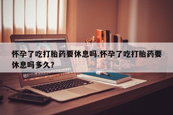 卖正品米索前列醇片微信怀孕了吃打胎药要休息吗.怀孕了吃打胎药要休息吗多久？