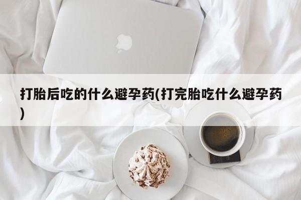 卖正品米索前列醇片微信打胎后吃的什么避孕药(打完胎吃什么避孕药)
