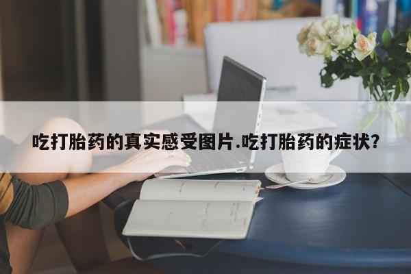 卖正品米索前列醇片微信吃打胎药的真实感受图片.吃打胎药的症状？