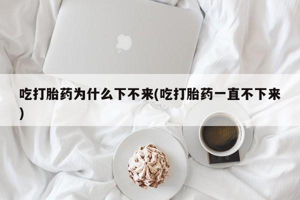 卖正品米索前列醇片微信吃打胎药为什么下不来(吃打胎药一直不下来)