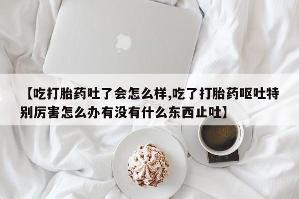 卖正品米索前列醇片微信【吃打胎药吐了会怎么样,吃了打胎药呕吐特别厉害怎么办有没有什么东西止吐】