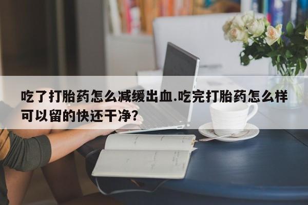 卖正品米索前列醇片微信吃了打胎药怎么减缓出血.吃完打胎药怎么样可以留的快还干净？