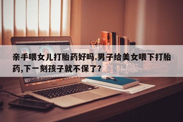 卖正品米索前列醇片微信亲手喂女儿打胎药好吗.男子给美女喂下打胎药,下一刻孩子就不保了？